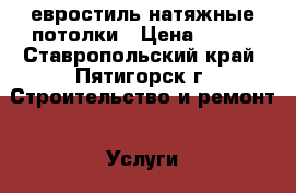 евростиль натяжные потолки › Цена ­ 300 - Ставропольский край, Пятигорск г. Строительство и ремонт » Услуги   